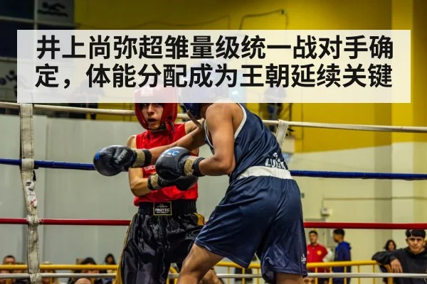 井上尚弥超雏量级统一战对手确定,体能分配成为王朝延续关键