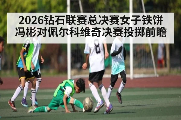 2026钻石联赛总决赛女子铁饼冯彬对佩尔科维奇决赛投掷前瞻