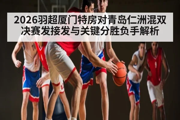 2026羽超厦门特房对青岛仁洲混双决赛发接发与关键分胜负手解析